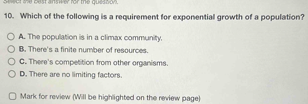 Select the best answer for the question.
10. Which of the following is a requirement for exponential growth of a population?
A. The population is in a climax community.
B. There's a finite number of resources.
C. There's competition from other organisms.
D. There are no limiting factors.
Mark for review (Will be highlighted on the review page)