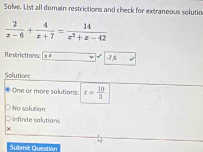 Solve. List all domain restrictions and check for extraneous solutio
 2/x-6 + 4/x+7 = 14/x^2+x-42 
Restrictions: x!= -7,6
Solution;
One or more solutions: x= 10/3 
No solution
Infinite solutions
×
Submit Question