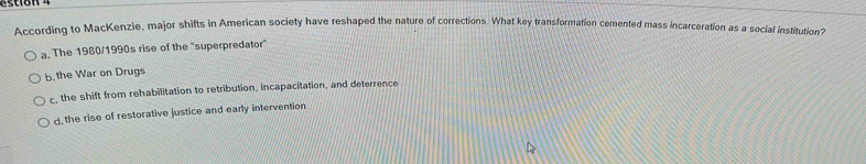 According to MacKenzie, major shifts in American society have reshaped the nature of corrections. What key transformation cemented mass incarceration as a social institution?
a. The 1980/1990s rise of the "superpredator"
b, the War on Drugs
c, the shift from rehabilitation to retribution, incapacitation, and deterrence
d the rise of restorative justice and early intervention