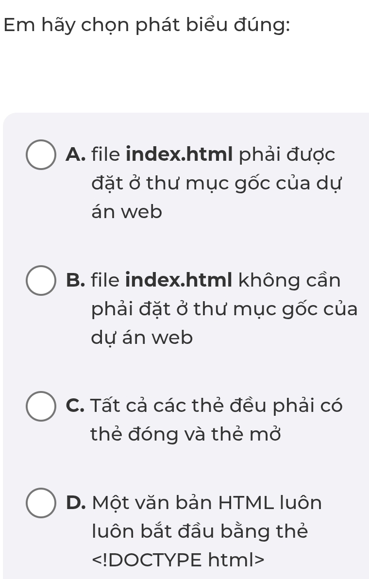 Em hãy chọn phát biểu đúng:
A. file index.html phải được
đặt ở thư mục gốc của dự
án web
B. file index.htmI không cần
phải đặt ở thư mục gốc của
dự án web
C. Tất cả các thẻ đều phải có
thẻ đóng và thẻ mở
D. Một văn bản HTML luôn
luôn bắt đầu bằng thẻ