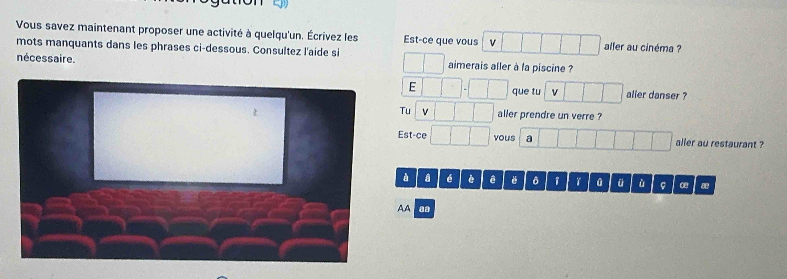 Vous savez maintenant proposer une activité à quelqu'un. Écrivez les Est-ce que vous v aller au cinéma ? 
mots manquants dans les phrases ci-dessous. Consultez l'aide si 
nécessaire. 
aimerais aller à la piscine ? 
E 
que tu v aller danser ? 
Tu v aller prendre un verre ? 
Est-ce vous a aller au restaurant ? 
à a é è ê ô 1 0 ü ù ce æe 
AA aa