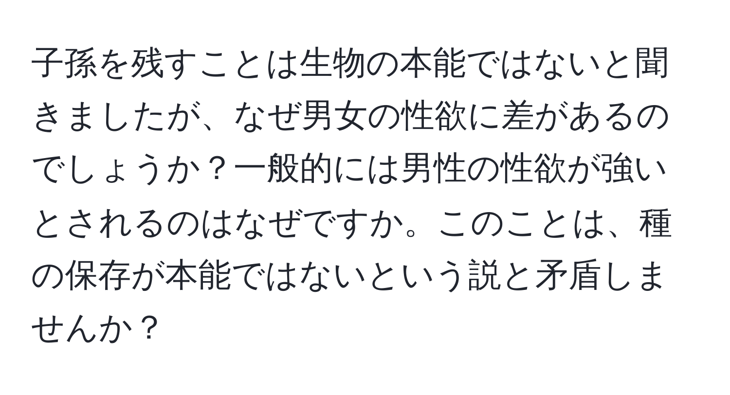 子孫を残すことは生物の本能ではないと聞きましたが、なぜ男女の性欲に差があるのでしょうか？一般的には男性の性欲が強いとされるのはなぜですか。このことは、種の保存が本能ではないという説と矛盾しませんか？