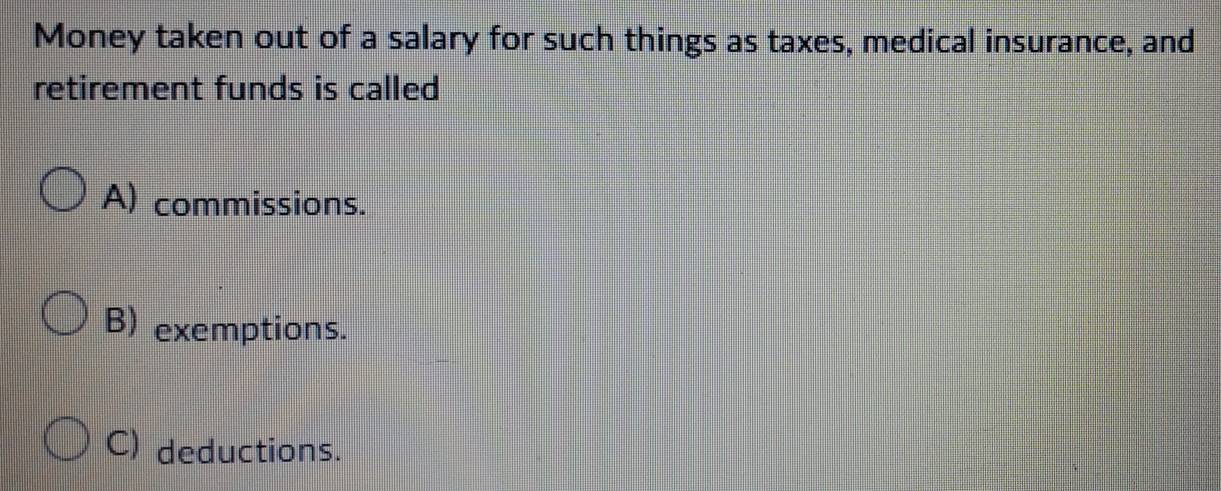 Money taken out of a salary for such things as taxes, medical insurance, and
retirement funds is called
A) commissions.
B) exemptions.
C) deductions.