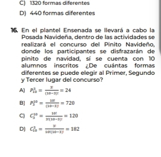 C) 1320 formas diferentes
D) 440 formas diferentes
16. En el plantel Ensenada se llevará a cabo la
Posada Navideña, dentro de las actividades se
realizará el concurso del Pinito Navideño,
donde los participantes se disfrazarán de
pinito de navidad, sí se cuenta con 10
alumnos inscritos ¿De cuántas formas
diferentes se puede elegir al Primer, Segundo
y Tercer lugar del concurso?
A) P_(10)^3= 3!/(10-3)! =24
B) P_3^((10)=frac 10!)(10-3)!=720
C) C_3^((10)=frac 10!)3!(10-3)!=120
D) C_(10)^3= 3!/10!(10-3)! =182