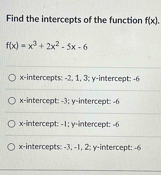 Find the intercepts of the function f(x).
f(x)=x^3+2x^2-5x-6
x-intercepts: -2, 1, 3; y-intercept: -6
x-intercept: -3; y-intercept: -6
x-intercept: -1; y-intercept: -6
x-intercepts: -3, -1, 2; y-intercept: -6