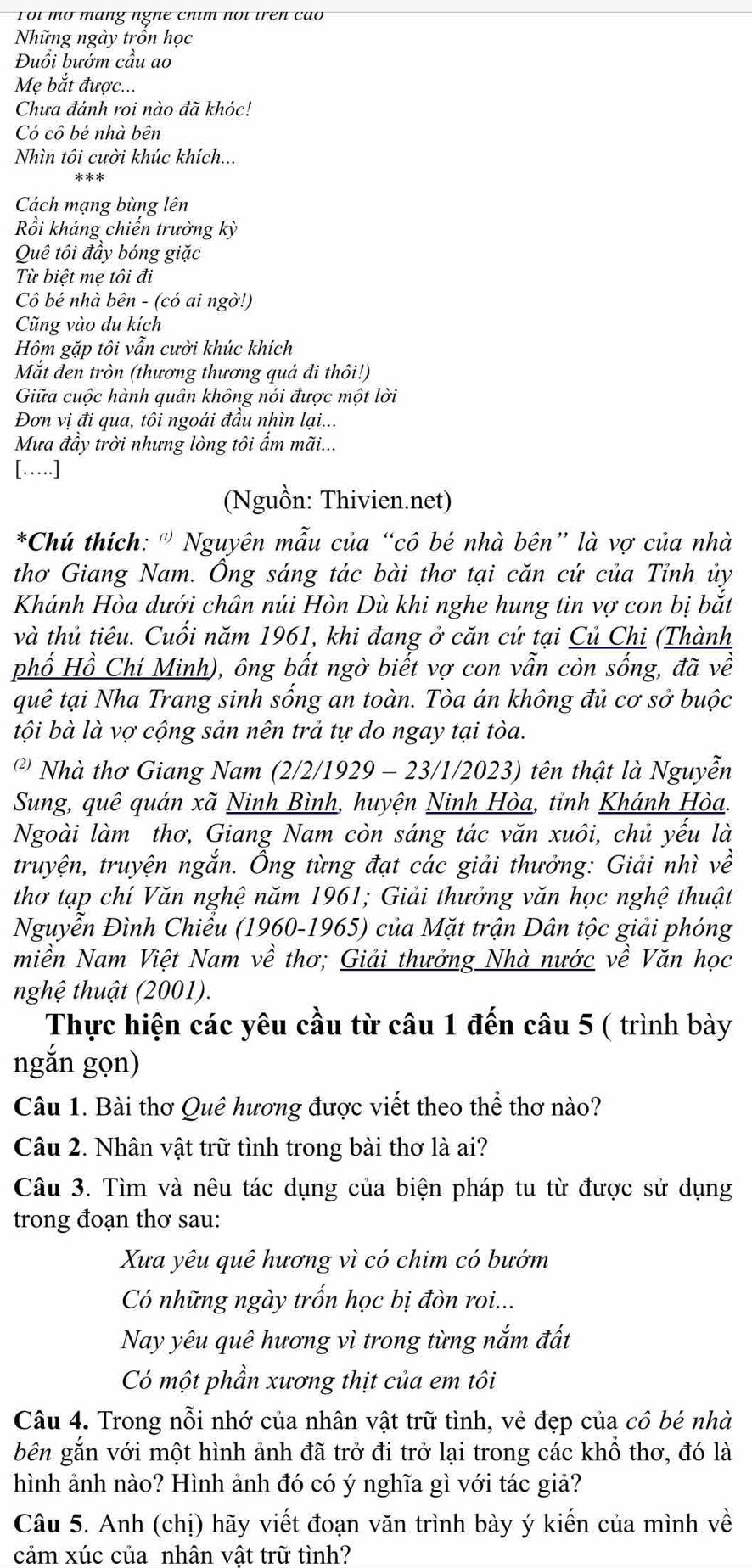 Toi mô máng nghê chim noi trên cão
Những ngày trồn học
Đuổi bướm cầu ao
Mẹ bắt được...
Chưa đánh roi nào đã khóc!
Có cô bé nhà bên
Nhìn tôi cười khúc khích...
Cách mạng bùng lên
Rồi khảng chiến trường kỳ
Quê tôi đầy bóng giặc
Từ biệt mẹ tôi đi
Cô bé nhà bên - (có ai ngờ!)
Cũng vào du kích
Hôm gặp tôi vẫn cười khúc khích
Mắt đen tròn (thương thương quá đi thôi!)
Giữa cuộc hành quân không nói được một lời
Đơn vị đi qua, tôi ngoái đầu nhìn lại...
Mưa đầy trời nhưng lòng tôi ẩm mãi...
[….]
(Nguồn: Thivien.net)
*Chú thích: ''' Nguyên mẫu của “cô bé nhà bên” là vợ của nhà
thơ Giang Nam. Ông sáng tác bài thơ tại căn cứ của Tỉnh ủy
Khánh Hòa dưới chân núi Hòn Dù khi nghe hung tin vợ con bị bắt
và thủ tiêu. Cuối năm 1961, khi đang ở căn cứ tại Củ Chi (Thành
phố Hồ Chí Minh), ông bất ngờ biết vợ con vẫn còn sống, đã về
quê tại Nha Trang sinh sống an toàn. Tòa án không đủ cơ sở buộc
tội bà là vợ cộng sản nên trả tự do ngay tại tòa.
* Nhà thơ Giang Nam (2/2/1929 - 23/1/2023) tên thật là Nguyễn
Sung, quê quán xã Ninh Bình, huyện Ninh Hòa, tỉnh Khánh Hòa.
Ngoài làm thơ, Giang Nam còn sáng tác văn xuôi, chủ yếu là
truyện, truyện ngắn. Ông từng đạt các giải thưởng: Giải nhì về
thơ tạp chí Văn nghệ năm 1961; Giải thưởng văn học nghệ thuật
Nguyễn Đình Chiểu (1960-1965) của Mặt trận Dân tộc giải phóng
miền Nam Việt Nam về thơ; Giải thưởng Nhà nước về Văn học
nghệ thuật (2001).
Thực hiện các yêu cầu từ câu 1 đến câu 5 ( trình bày
ngắn gọn)
Câu 1. Bài thơ Quê hương được viết theo thể thơ nào?
Câu 2. Nhân vật trữ tình trong bài thơ là ai?
Câu 3. Tìm và nêu tác dụng của biện pháp tu từ được sử dụng
trong đoạn thơ sau:
Xua yêu quê hương vì có chim có bướm
Có những ngày trốn học bị đòn roi...
Nay yêu quê hương vì trong từng nắm đất
Có một phần xương thịt của em tôi
Câu 4. Trong nỗi nhớ của nhân vật trữ tình, vẻ đẹp của cô bé nhà
bên gắn với một hình ảnh đã trở đi trở lại trong các khổ thơ, đó là
hình ảnh nào? Hình ảnh đó có ý nghĩa gì với tác giả?
Câu 5. Anh (chị) hãy viết đoạn văn trình bày ý kiến của mình về
cảm xúc của nhân vật trữ tình?