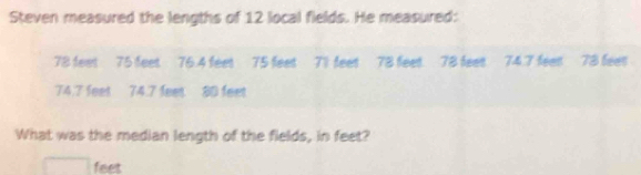 Steven measured the lengths of 12 local fields. He measured:
78 feet 75 feet 76.4 feet 75 feet 71 feet 78 feet. 78 feet 74.7 feet 78 feet
74.7 feet 74.7 feet 80 feet
What was the median length of the fields, in feet?
feet