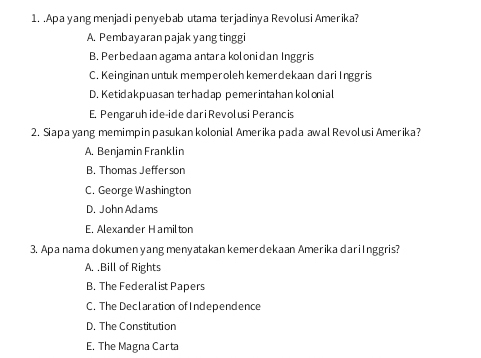 .Apa yang menjadi penyebab utama terjadinya Revolusi Amerika?
A. Pembayaran pajak yang tinggi
B. Perbedaan agamaantara kolonidan Inggris
C. Keinginan untuk memperoleh kemerdekaan dari Inggr is
D. Ketidakpuasan terhadap pemerintahan kolonial
E. Pengaruh ide-ide dari Revolusi Perancis
2. Siapa yang memimpin pasukan kolonial Amerika pada awal Revolusi Amerika?
A. Benjamin Franklin
B. Thomas Jeffer son
C. George Washington
D. John Adams
E. Alexander Hamilton
3. Apa nama dokumen yang menyatakan kemerdekaan Amerika dariInggris?
A. .Bill of Rights
B. The Federal ist Papers
C. The Declaration ofIndependence
D. The Constitution
E. The Magna Carta