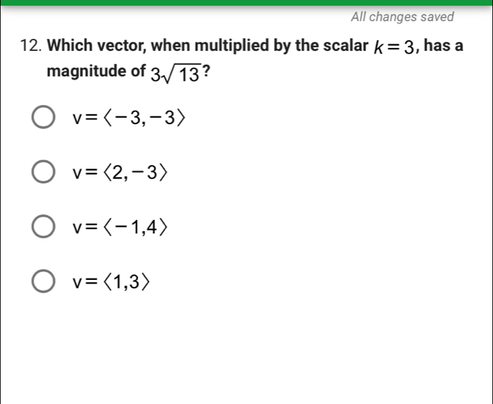 All changes saved
12. Which vector, when multiplied by the scalar k=3 , has a
magnitude of 3sqrt(13) ?
v=langle -3,-3rangle
v=langle 2,-3rangle
v=
v=langle 1,3rangle