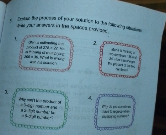 £. Explain the process of your solution to the following situations. 
Write your answers in the spaces provided. 
1. Glen is estimating the 2. 
product of 278* 27. He 
Maria is thinking of 
is thinking of multiplying
200* 30. What is wrong 
two numbers, 135 and 24. How can she get 
with his solution 
the product of the two numbers? 
3. 
Why can't the product of 
4. 
a 3 -digit number and Why do you sometimes 
have to regroup when 
a 2 -digit number be a 6 -digit number? 
multiplying numbers?