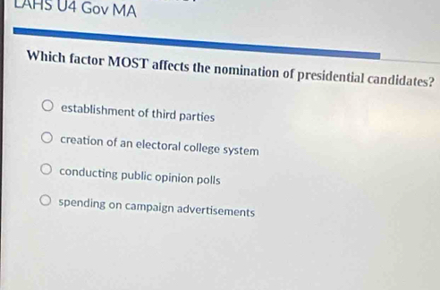 LAHS U4 Gov MA
Which factor MOST affects the nomination of presidential candidates?
establishment of third parties
creation of an electoral college system
conducting public opinion polls
spending on campaign advertisements