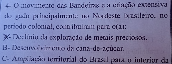 4- O movimento das Bandeiras e a criação extensiva
do gado principalmente no Nordeste brasileiro, no
período colonial, contribuíram para o(a):
X Declínio da exploração de metais preciosos.
B- Desenvolvimento da cana-de-açúcar.
C- Ampliação territorial do Brasil para o interior da