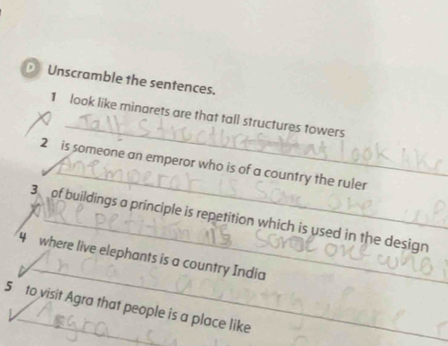 € Unscramble the sentences. 
_ 
1 look like minarets are that tall structures towers 
_ 
2 is someone an emperor who is of a country the ruler 
3 of buildings a principle is repetition which is used in the design 
_ 
4 where live elephants is a country India 
5 to visit Agra that people is a place like