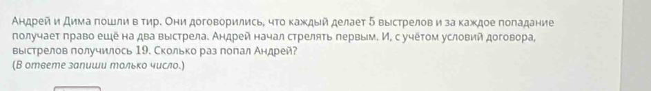 Андрей и дима πошли в τηре Они договорилисьΒ чΤо каждый делает 5 выестрелов и за κаждое πоладание 
πолучает πраво ешена два выстрела. Аηдрей начал стреляΤь πервым. И, с учеτом условий договора, 
выстрелов получилось 19. Сколько раз полал Андрей? 
(В ответе залиши mольκо число.)