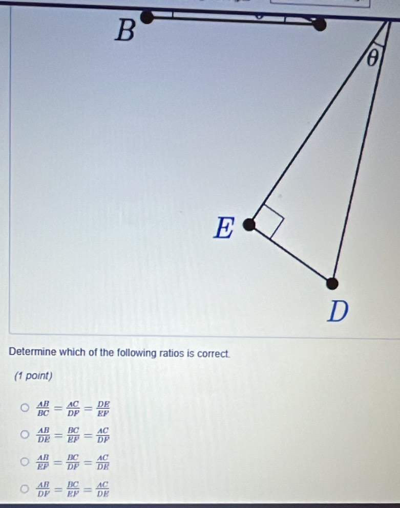 Determine which of the following ratios is correct.
(1 point)
 AB/BC = AC/DP = DE/EF 
 AB/DE = BC/EF = AC/DF 
 AB/EF = BC/DF = AC/DE 
 AB/DF = BC/EF = AC/DE 