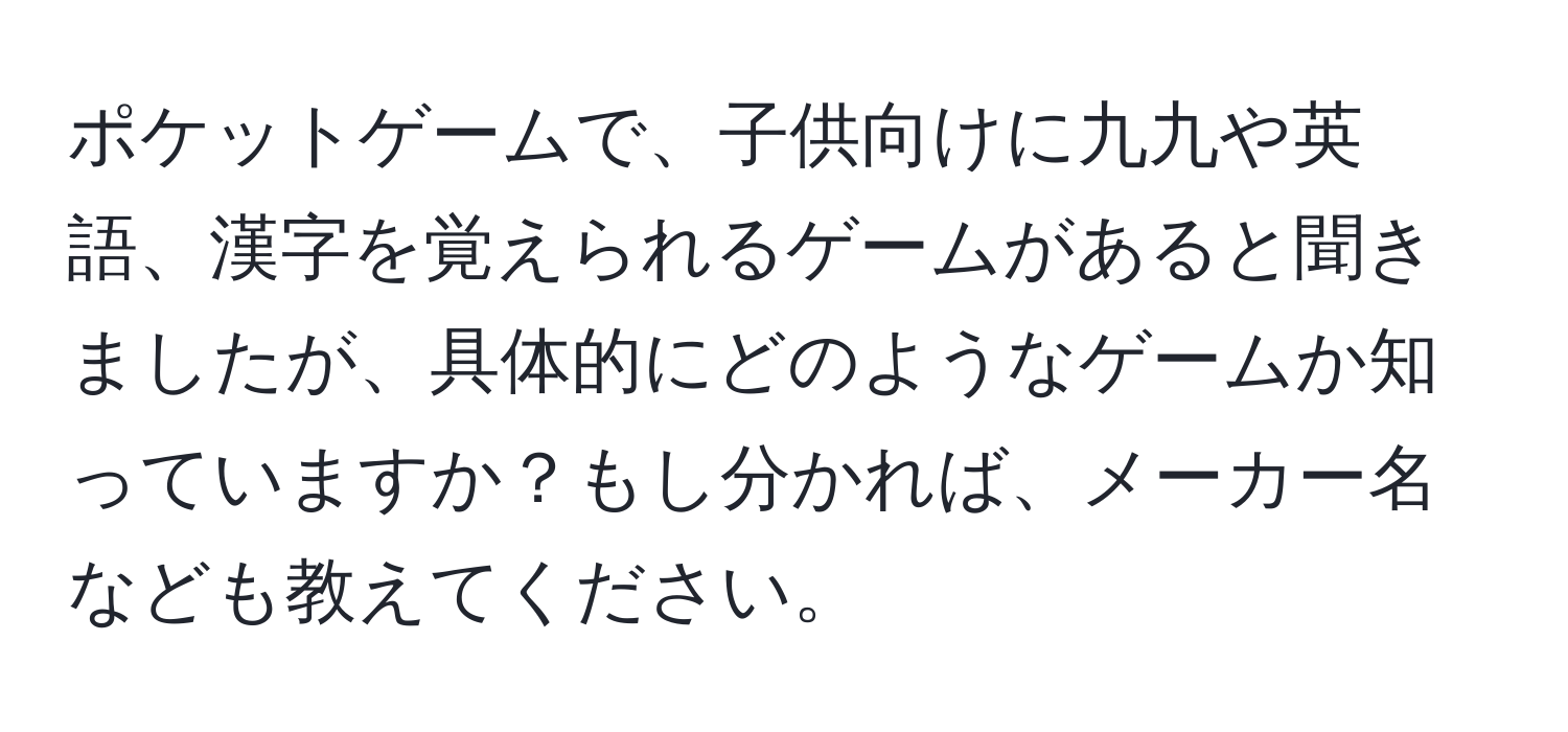 ポケットゲームで、子供向けに九九や英語、漢字を覚えられるゲームがあると聞きましたが、具体的にどのようなゲームか知っていますか？もし分かれば、メーカー名なども教えてください。