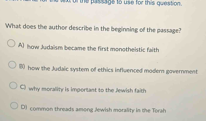 text of the passage to use for this question.
What does the author describe in the beginning of the passage?
A) how Judaism became the first monotheistic faith
B) how the Judaic system of ethics influenced modern government
C) why morality is important to the Jewish faith
D) common threads among Jewish morality in the Torah