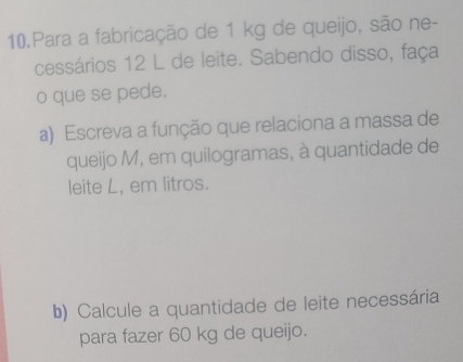 Para a fabricação de 1 kg de queijo, são ne- 
cessários 12 L de leite. Sabendo disso, faça 
o que se pede. 
a) Escreva a função que relaciona a massa de 
queijo M, em quilogramas, à quantidade de 
leite L, em litros. 
b) Calcule a quantidade de leite necessária 
para fazer 60 kg de queijo.