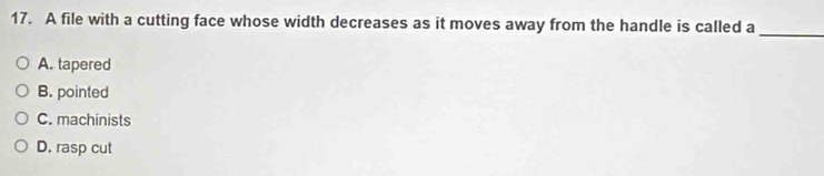 A file with a cutting face whose width decreases as it moves away from the handle is called a_
A. tapered
B. pointed
C. machinists
D. rasp cut