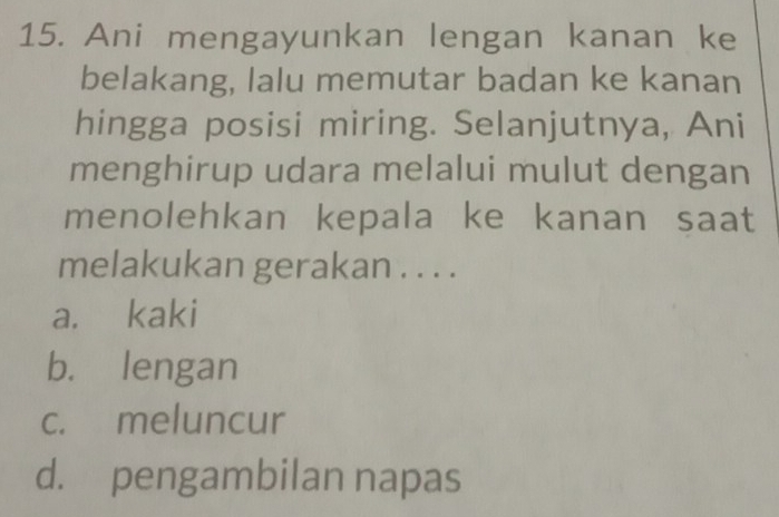 Ani mengayunkan lengan kanan ke
belakang, lalu memutar badan ke kanan
hingga posisi miring. Selanjutnya, Ani
menghirup udara melalui mulut dengan
menolehkan kepala ke kanan saat
melakukan gerakan . . . .
a. kaki
b. lengan
c. meluncur
d. pengambilan napas