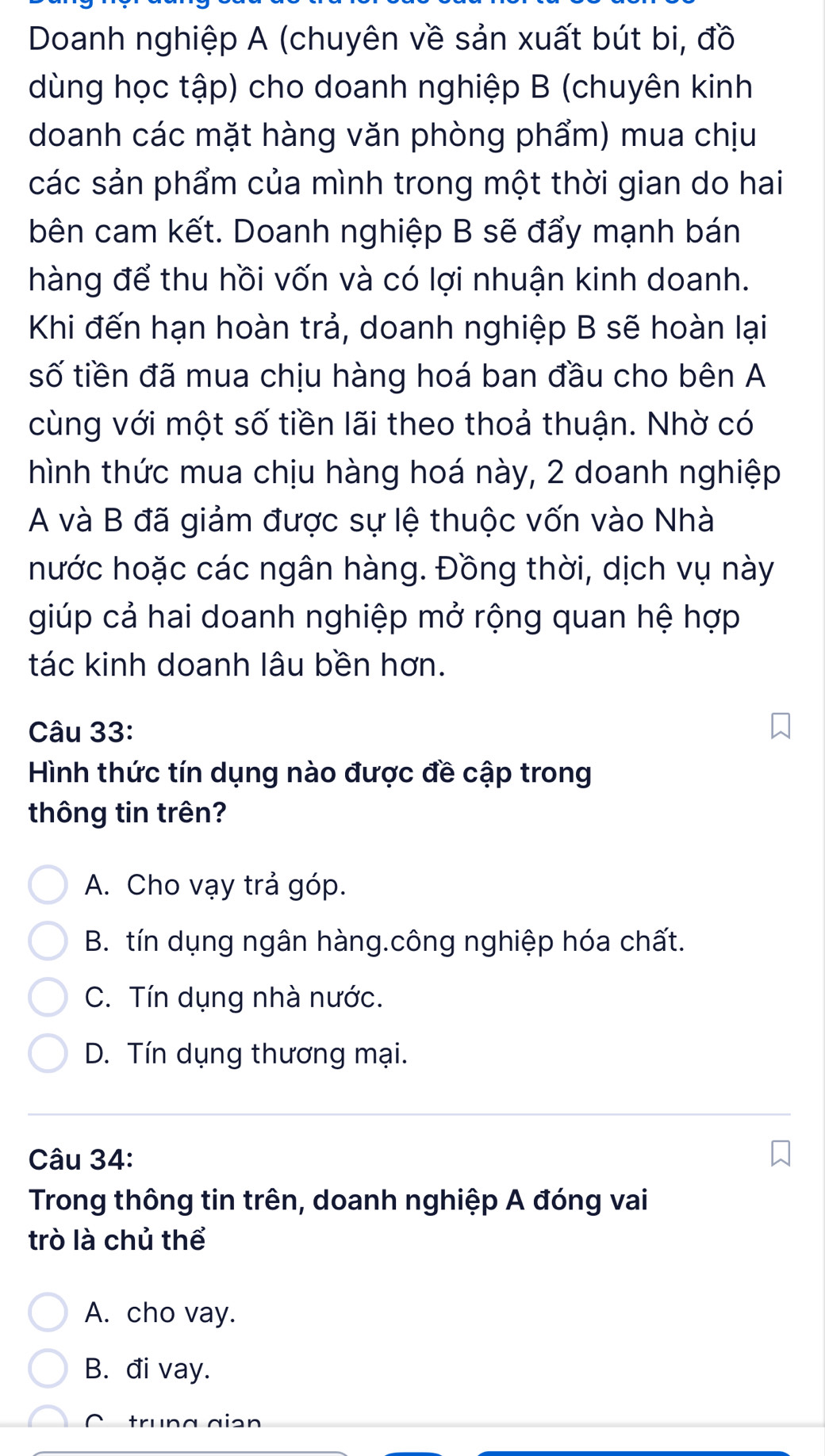 Doanh nghiệp A (chuyên về sản xuất bút bi, đồ
dùng học tập) cho doanh nghiệp B (chuyên kinh
doanh các mặt hàng văn phòng phẩm) mua chịu
các sản phẩm của mình trong một thời gian do hai
bên cam kết. Doanh nghiệp B sẽ đẩy mạnh bán
hàng để thu hồi vốn và có lợi nhuận kinh doanh.
Khi đến hạn hoàn trả, doanh nghiệp B sẽ hoàn lại
số tiền đã mua chịu hàng hoá ban đầu cho bên A
cùng với một số tiền lãi theo thoả thuận. Nhờ có
hình thức mua chịu hàng hoá này, 2 doanh nghiệp
A và B đã giảm được sự lệ thuộc vốn vào Nhà
hước hoặc các ngân hàng. Đồng thời, dịch vụ này
giúp cả hai doanh nghiệp mở rộng quan hệ hợp
tác kinh doanh lâu bền hơn.
Câu 33:
Hình thức tín dụng nào được đề cập trong
thông tin trên?
A. Cho vạy trả góp.
B. tín dụng ngân hàng.công nghiệp hóa chất.
C. Tín dụng nhà nước.
D. Tín dụng thương mại.
Câu 34:
Trong thông tin trên, doanh nghiệp A đóng vai
trò là chủ thể
A. cho vay.
B. đi vay.
C trung giən