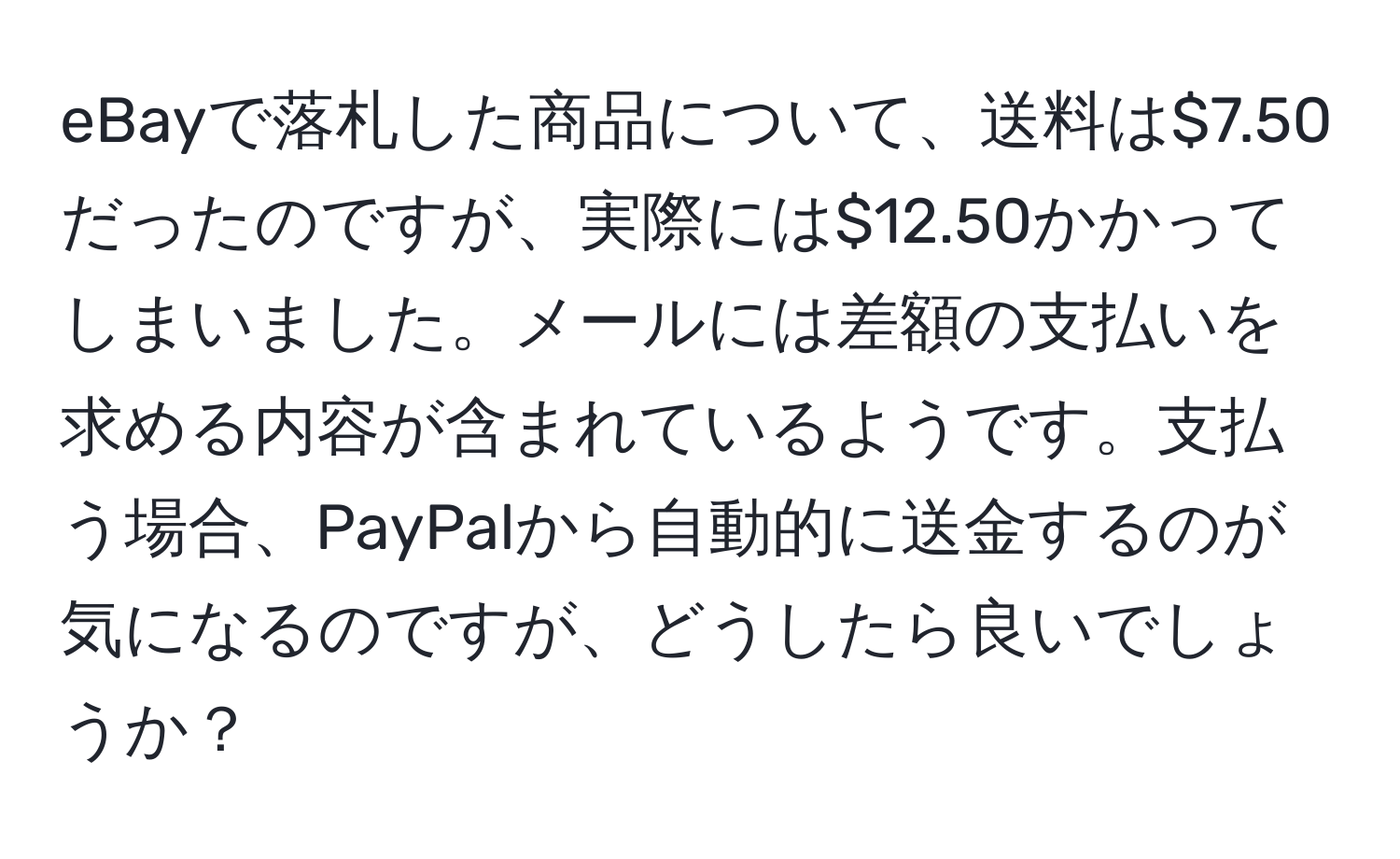 eBayで落札した商品について、送料は$7.50だったのですが、実際には$12.50かかってしまいました。メールには差額の支払いを求める内容が含まれているようです。支払う場合、PayPalから自動的に送金するのが気になるのですが、どうしたら良いでしょうか？