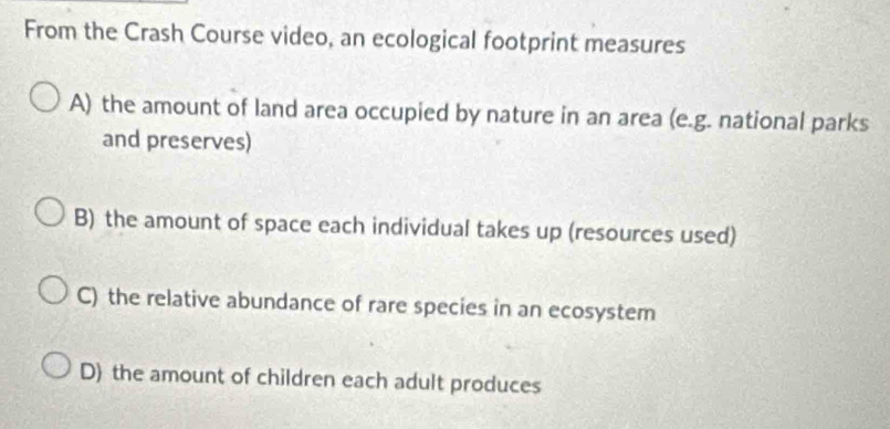 From the Crash Course video, an ecological footprint measures
A) the amount of land area occupied by nature in an area (e.g. national parks
and preserves)
B) the amount of space each individual takes up (resources used)
C) the relative abundance of rare species in an ecosystem
D) the amount of children each adult produces