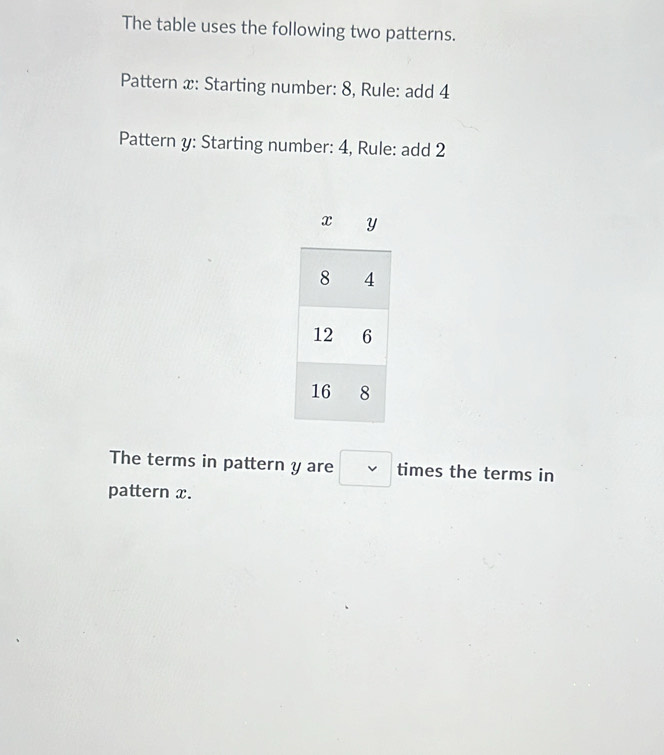 The table uses the following two patterns. 
Pattern x: Starting number: 8, Rule: add 4
Pattern y: Starting number: 4, Rule: add 2
The terms in pattern y are □ times the terms in 
pattern x.