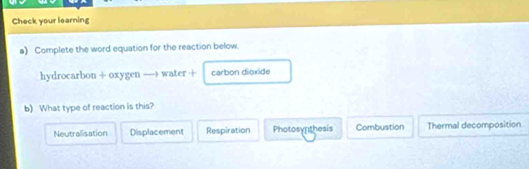 Check your learning
a) Complete the word equation for the reaction below.
hydrocarbon + oxygen — water + carbon dioxide
b) What type of reaction is this?
Neutralisation Displacement Respiration Photosynthesis Combustion Thermal decomposition