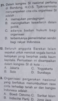 Dalam kongres SI nasional pertama
di Bandung, H.O.S. Tjokroaminoto
menyampaikan cita-cita organisasi SI
adalah . . . .
A. memajukan perdagngan
B. meningkatkan kesadaran dalam
politik
C. adanya badan hukum bagi
organisasi
D. terbentuknya pemerintahan sendiri
bagi rakyat Indonesia
22. Seluruh anggota Sarekat Islam
sepakat untuk menolak segala bentuk
kebijakan yang berpihak pada kaum
kapitalis. Pernyataan ini disampaikan
dalam kongres SI di kota . . . .
A. Jakarta C. Yogyakarta
B. Solo D. Surabaya
3. Organisasi pergerakan nasional
yang berfokus menumbuhkan rasa
cinta terhadap tanah air dan bangsa
Indonesia adalah . . . .
A. Boedi Oetomo C. Sarikat Islam
B. Indische Partij D. Jong Java