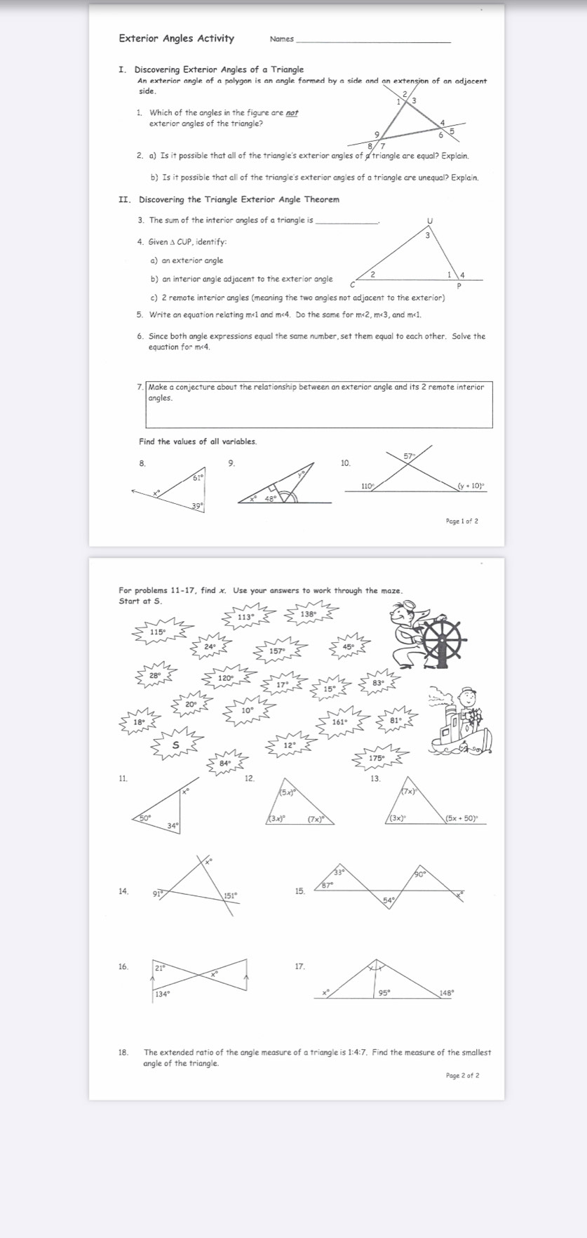 Exterior Angles Activity Names
I. Discovering Exterior Angles of a Triangle
An exterior angle of a polygon is an angle formed by a side and an extension of an adjacent
side
1. Which of the angles in the figure are not
exterior angles of the triangle?
2. a) Is it possible that all of the triangle's exterior angles of a triangle are equal? Explain
b) Is it possible that all of the triangle's exterior angles of a triangle are unequal? Explain
II. Discovering the Triangle Exterior Angle Theorem
4. Given Δ CUP,identify
c) 2 remote interior angles (meaning the two angles not adjacent to the exterior)
5. Write an equation relating m<1 and m<4. Do the same for m<2, m<3, and m<1.
equation for m<4.
7. Make a conjecture about the relationship between an exterior angle and its 2 remote interion
angles.
Page l of 2
For problems 11-17, find x. Use your answers to work through the maze
Start at S
11. 
12
 
14.
16.17.
18. The extended ratio of the angle measure of a triangle is 1:4:7. Find the measure of the smallest
angle of the triangle.
Page 2 of 2