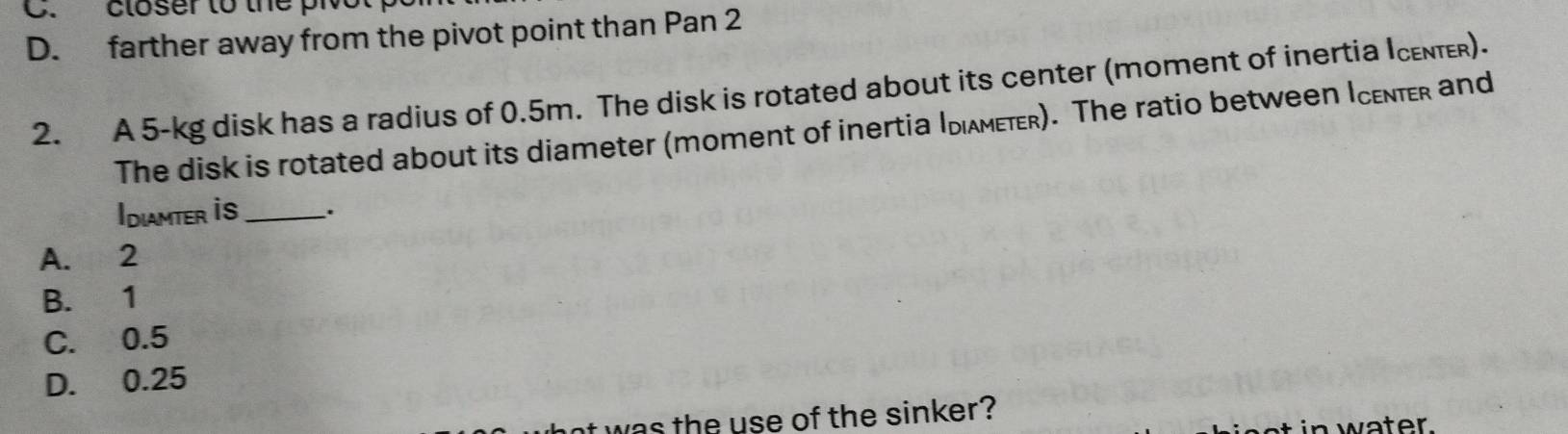 closer to the pi
D. farther away from the pivot point than Pan 2
2. A 5-kg disk has a radius of 0.5m. The disk is rotated about its center (moment of inertia Icenter).
The disk is rotated about its diameter (moment of inertia Idιλмετr). The ratio between Icenter and
Idiamter is_ `.
A. 2
B. 1
C. 0.5
D. 0.25
was the use of the sinker? in water.