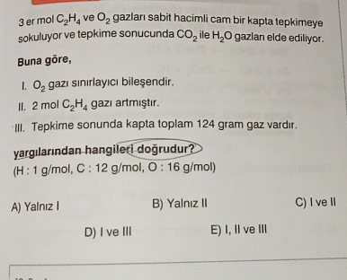 er mol C_2H_4 ve O_2 gazları sabit hacimli cam bir kapta tepkimeye
sokuluyor ve tepkime sonucunda CO_2 ile H_2C gazlan elde ediliyor.
Buna gōre,
L O_2 gazı sınırlayıcı bileşendir.
II. 2 mol C_2H_4 gazı artmıştır.
III. Tepkime sonunda kapta toplam 124 gram gaz vardır.
yargılarından hangileri doğrudur?
(H : 1 g/mol, C:12g /mol, O:16 g/mol)
A) Yalnız I B) Yalnız II C) I veⅡ
D) I veI E) I, Ⅱ ve III