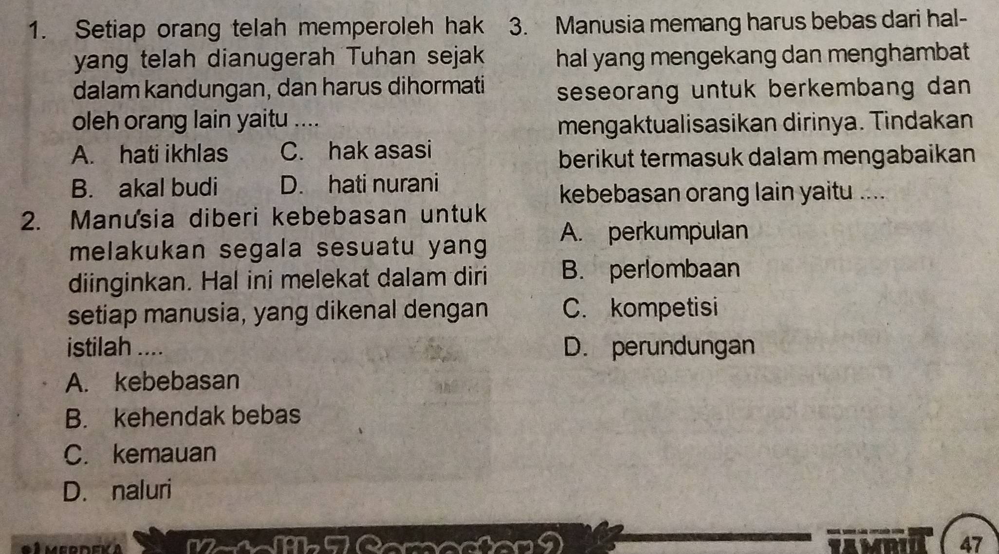 Setiap orang telah memperoleh hak 3. Manusia memang harus bebas dari hal-
yang telah dianugerah Tuhan sejak hal yang mengekang dan menghambat.
dalam kandungan, dan harus dihormati
seseorang untuk berkembang dan 
oleh orang lain yaitu ....
mengaktualisasikan dirinya. Tindakan
A. hati ikhlas C. hak asasi
berikut termasuk dalam mengabaikan
B. akal budi D. hati nurani
kebebasan orang lain yaitu ....
2. Manusia diberi kebebasan untuk
A. perkumpulan
melakukan segala sesuatu yang
diinginkan. Hal ini melekat dalam diri
B. perlombaan
setiap manusia, yang dikenal dengan C. kompetisi
istilah .... D. perundungan
A. kebebasan
B. kehendak bebas
C. kemauan
D. naluri
* 1 merdek a (19b-5)
47