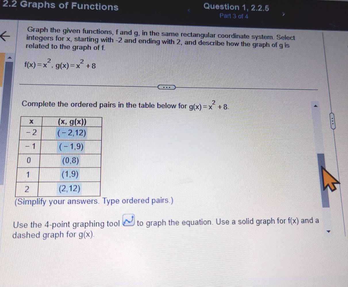 2.2 Graphs of Functions Question 1, 2.2.5
Part 3 of 4
Graph the given functions, f and g, in the same rectangular coordinate system. Select
integers for x, starting with -2 and ending with 2, and describe how the graph of g is
related to the graph of f.
f(x)=x^2,g(x)=x^2+8
Complete the ordered pairs in the table below for g(x)=x^2+8.
(Simplify your answers. Type ordered pairs.)
Use the 4-point graphing tool _ to graph the equation. Use a solid graph for f(x) and a
dashed graph for g(x).