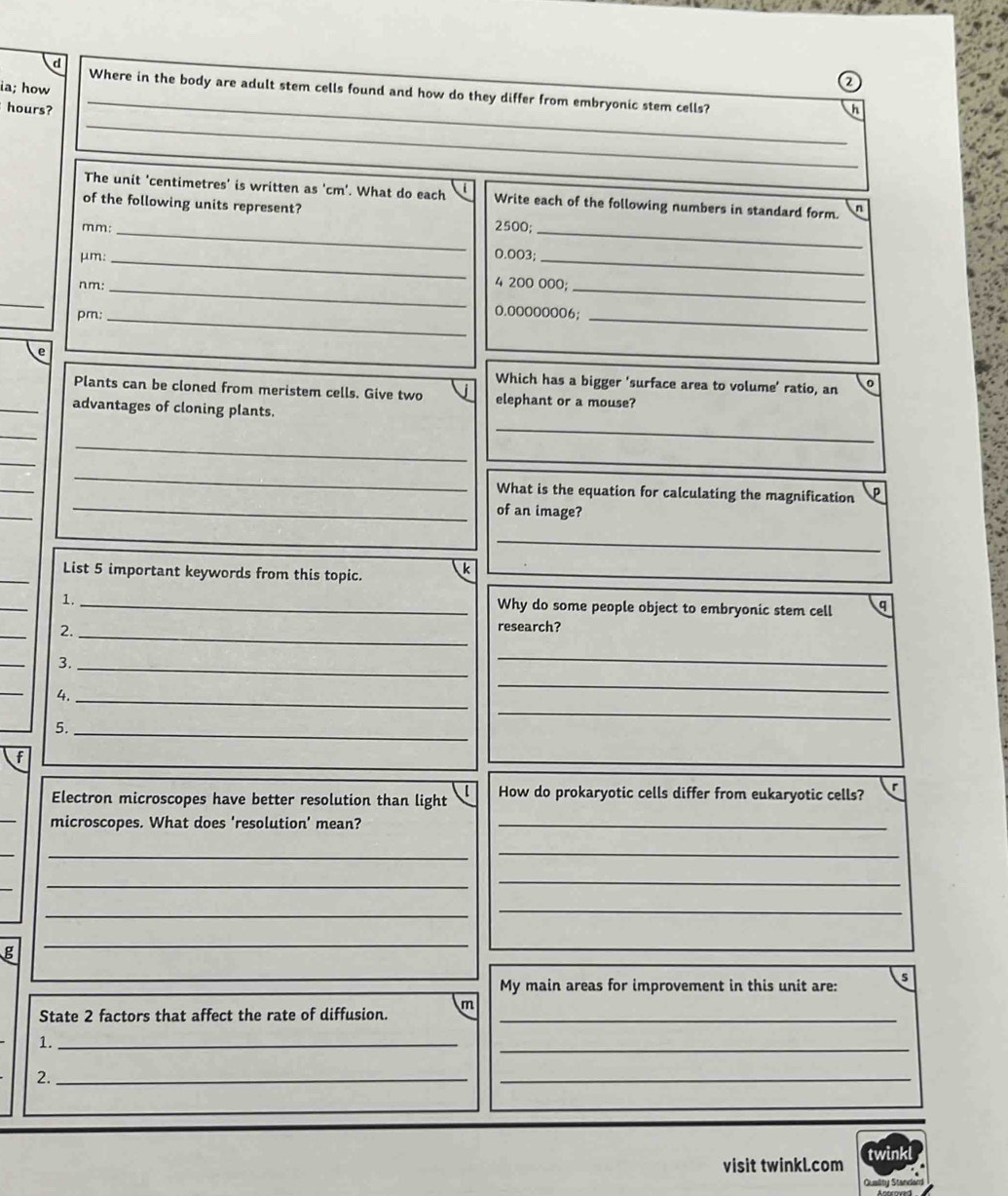 ia; how 
Where in the body are adult stem cells found and how do they differ from embryonic stem cells? 
_
hours? h 
The unit 'centimetres' is written as ' cm '. What do each Write each of the following numbers in standard form. n 
of the following units represent? 2500;
mm :_ 
_
μm : _ 0.003;_ 
nm:_
4 200 000;_ 
_ 
pm:_
0.00000006;_ 
e 
Which has a bigger ‘surface area to volume’ ratio, an 
Plants can be cloned from meristem cells. Give two elephant or a mouse? 
_ 
_ 
_advantages of cloning plants. 
_ 
_ 
_ 
_ 
_ 
_ 
What is the equation for calculating the magnification 
of an image? 
_ 
_ 
List 5 important keywords from this topic. 
_ 
k 
_ 
1._ 
Why do some people object to embryonic stem cell q 
_ 
2. _research? 
_ 
3._ 
_ 
_ 
4._ 
_ 
5._ 
_ 
f 
Electron microscopes have better resolution than light l How do prokaryotic cells differ from eukaryotic cells? 
_ 
microscopes. What does 'resolution' mean?_ 
_ 
_ 
_ 
_ 
_ 
_ 
g 
_ 
My main areas for improvement in this unit are: 5 
State 2 factors that affect the rate of diffusion. m_ 
1._ 
_ 
2._ 
_ 
visit twinkl.com twink