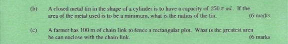 A closed metal tin in the shape of a cylinder is to have a capacity of 250πml. If the 
area of the metal used is to be a minimum, what is the radius of the tin. (6 marks 
(c) A farmer has 100 m of chain link to fence a rectangular plot. What is the greatest area 
he can enclose with the chain link. (6 marks