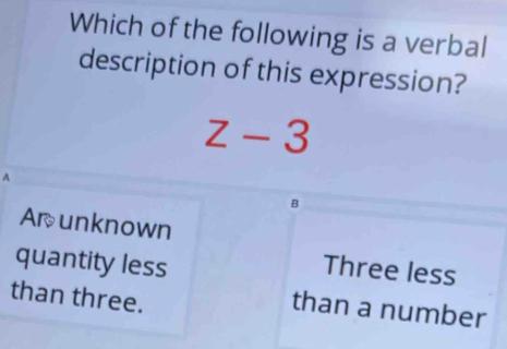 Which of the following is a verbal
description of this expression?
z-3.
B
Arunknown
quantity less
Three less
than three.
than a number