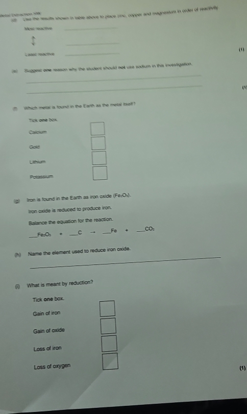 Use the results shown in table above to place zinc, copper and magnesium in order of reactivity
detal Extraction SW
Mose reactivo
_
_
_
(1)
Least reactive
_
e) Suggest one reason why the student should not use sodium in this investigation.
_

(f Which metal is found in the Earth as the metal itself?
Tick one box.
Calcium
Gold
Lihium
Potassium
(g) Iron is found in the Earth as iron oxide (Fe₂O₃).
Iron axide is reduced to produce iron.
Balance the equation for the reaction.
_
Fe:O_3 + _ C → _  Fe+ _  CO_2
_
(h) Name the element used to reduce iron oxide.
(i) What is meant by reduction?
Tick one box.
Gain of iron
Gain of oxide
Loss of iron
Loss of oxygen
(1)