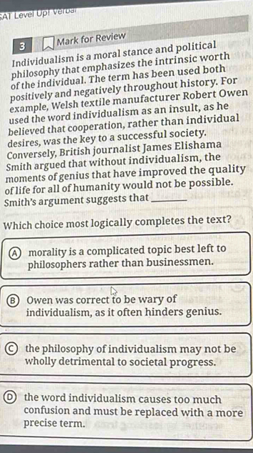 SAT Level Up! Verbal
3 Mark for Review
Individualism is a moral stance and political
philosophy that emphasizes the intrinsic worth
of the individual. The term has been used both
positively and negatively throughout history. For
example, Welsh textile manufacturer Robert Owen
used the word individualism as an insult, as he
believed that cooperation, rather than individual
desires, was the key to a successful society.
Conversely, British journalist James Elishama
Smith argued that without individualism, the
moments of genius that have improved the quality
of life for all of humanity would not be possible.
Smith’s argument suggests that_
Which choice most logically completes the text?
A morality is a complicated topic best left to
philosophers rather than businessmen.
B) Owen was correct to be wary of
individualism, as it often hinders genius.
C the philosophy of individualism may not be
wholly detrimental to societal progress.
D the word individualism causes too much
confusion and must be replaced with a more
precise term.