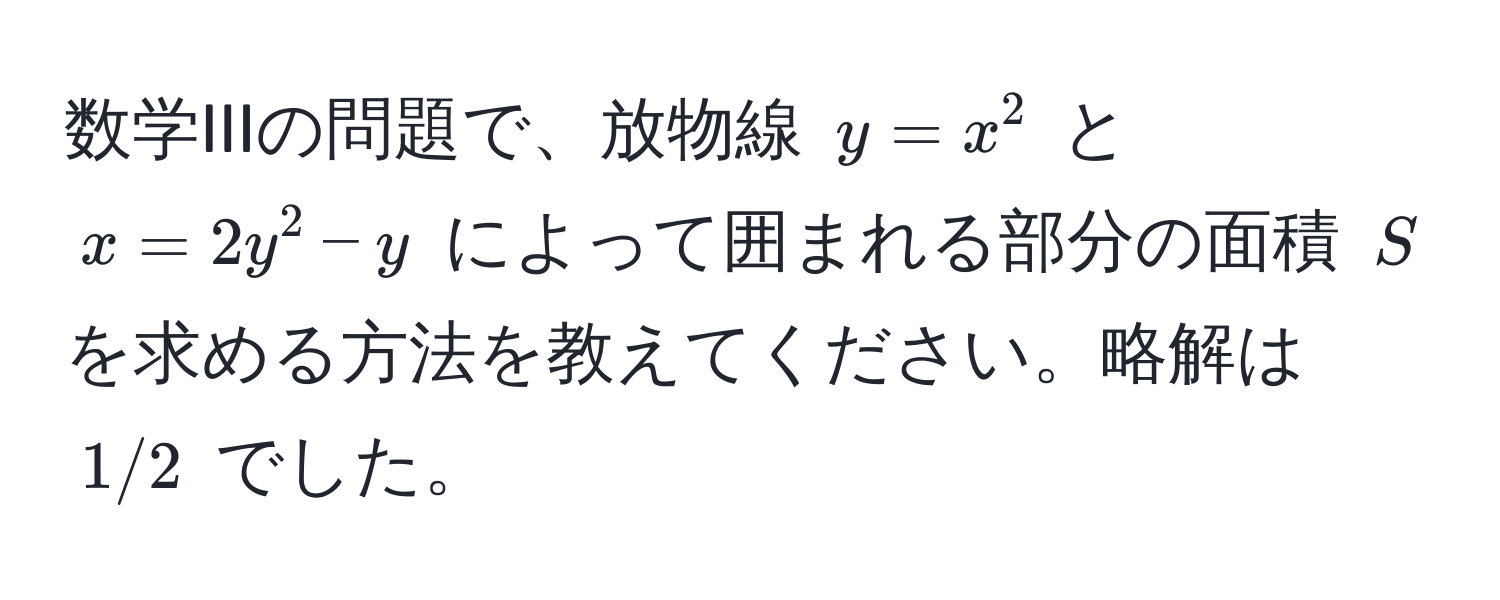 数学IIIの問題で、放物線 $y = x^2$ と $x = 2y^2 - y$ によって囲まれる部分の面積 $S$ を求める方法を教えてください。略解は $1/2$ でした。