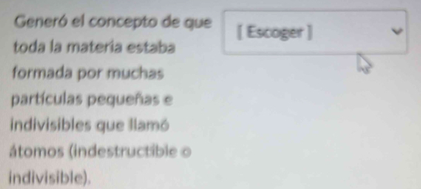 Generó el concepto de que [ Escoger ] 
toda la materia estaba 
formada por muchas 
partículas pequeñas e 
indivisibles que llamó 
átomos (indestructible o 
indivisible).