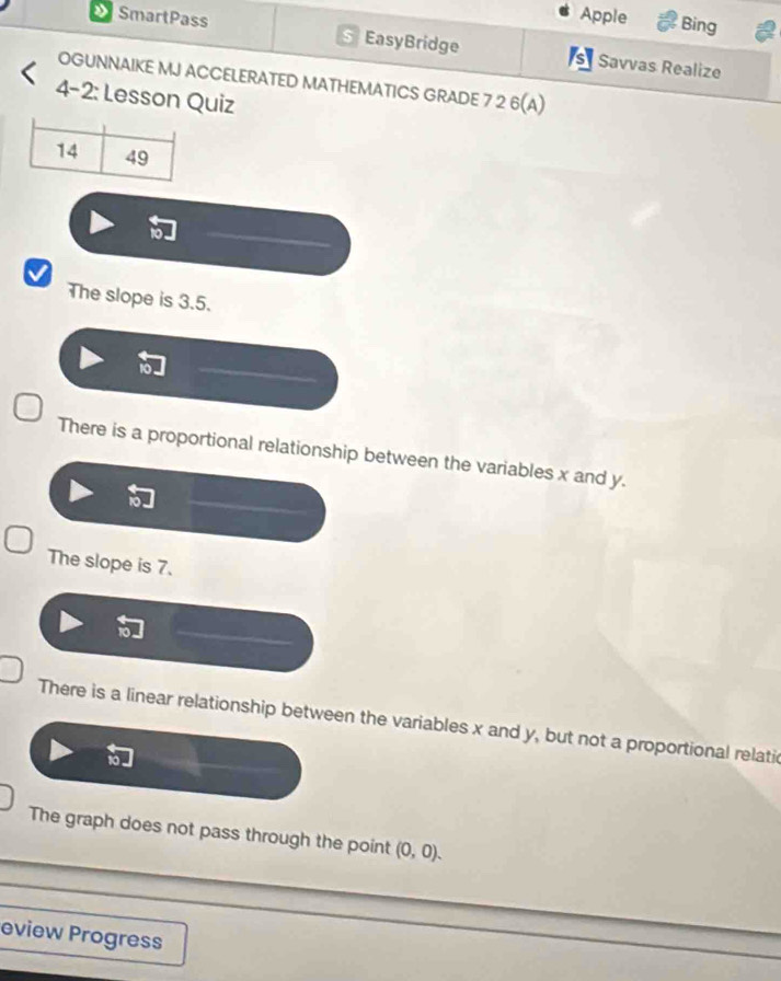 Apple Bing

SmartPass EasyBridge s Savvas Realize
OGUNNAIKE MJ ACCELERATED MATHEMATICS GRADE 7 2 6(A)
4-2: Lesson Quiz
The slope is 3.5.
There is a proportional relationship between the variables x and y.
The slope is 7.
There is a linear relationship between the variables x and y, but not a proportional relatic
The graph does not pass through the point (0,0). 
eview Progress
