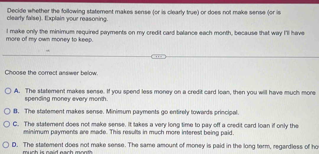 Decide whether the following statement makes sense (or is clearly true) or does not make sense (or is
clearly false). Explain your reasoning.
I make only the minimum required payments on my credit card balance each month, because that way I'll have
more of my own money to keep.
Choose the correct answer below.
A. The statement makes sense. If you spend less money on a credit card loan, then you will have much more
spending money every month.
B. The statement makes sense. Minimum payments go entirely towards principal.
C. The statement does not make sense. It takes a very long time to pay off a credit card loan if only the
minimum payments are made. This results in much more interest being paid.
D. The statement does not make sense. The same amount of money is paid in the long term, regardless of ho
much is paid each month.