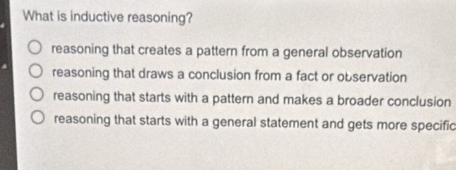 What is inductive reasoning?
reasoning that creates a pattern from a general observation
reasoning that draws a conclusion from a fact or observation
reasoning that starts with a pattern and makes a broader conclusion
reasoning that starts with a general statement and gets more specific