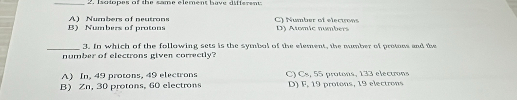 Isotopes of the same element have different:
A) Numbers of neutrons C) Number of electrons
B) Numbers of protons D) Atomic numbers
_3. In which of the following sets is the symbol of the element, the number of protons and the
number of electrons given correctly?
A) In, 49 protons, 49 electrons C) Cs, 55 protons, 133 electrons
B) Zn, 30 protons, 60 electrons D) F, 19 protons, 19 electrons