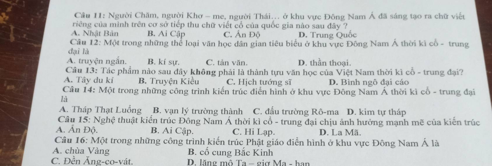 Người Chăm, người Khơ - me, người Thái... ở khu vực Đông Nam Á đã sáng tạo ra chữ viết
riêng của mình trên cơ sở tiếp thu chữ viết cổ của quốc gia nào sau đây ?
A. Nhật Bản B. Ai Cập C. Ấn Độ D. Trung Quốc
Câu 12: Một trong những thể loại văn học dân gian tiêu biểu ở khu vực Đông Nam Á thời kì cổ - trung
đại là
A. truyện ngắn. B. kí sự. C. tản văn. D. thần thoại.
Câu 13: Tác phẩm nào sau đây không phải là thành tựu văn học của Việt Nam thời kì cổ - trung đại?
A. Tây du kí B. Truyện Kiều C. Hịch tướng sĩ D. Bình ngô đại cáo
Câu 14: Một trong những công trình kiến trúc điển hình ở khu vực Đông Nam Á thời kì cổ - trung đại
là
A. Tháp Thạt Luồng B. vạn lý trường thành C. đấu trường Rô-ma D. kim tự tháp
Câu 15: Nghệ thuật kiến trúc Đông Nam Á thời kì cổ - trung đại chịu ảnh hưởng mạnh mẽ của kiến trúc
A. Ấn Độ. B. Ai Cập. C. Hi Lạp. D. La Mã.
Câu 16: Một trong những công trình kiến trúc Phật giáo điển hình ở khu vực Đông Nam Á là
A. chùa Vàng B. cố cung Bắc Kinh
C. Đền Ăng-co-vát. D. lăng mô Ta − giợ Ma - han