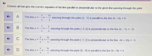 Choose all that give the correct equation of the line parallel or perpendicular to the given line passing through the point
A The line y=- 2/3 x- 13/3  passing through the point (4,-7) is parallel to the line 4x+6y=9.
B The line y=- 7/2 x- 5/2  passing through the point (-3,8) is perpendicular to the line 2x-7y=-11
C The line y= 2/5 x+ 21/5  passing through the point (-7,2) is perpendicular to the line -4x+10y=-5
D The line y= h/3 x- 91/3  passing through the point (8,-9) is parallel to the line 3x+8y=4