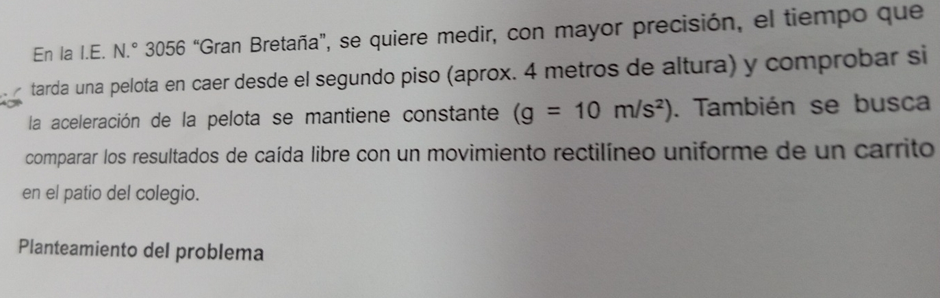 En la I.E. N.º 3056 “Gran Bretaña”, se quiere medir, con mayor precisión, el tiempo que 
tarda una pelota en caer desde el segundo piso (aprox. 4 metros de altura) y comprobar si 
la aceleración de la pelota se mantiene constante (g=10m/s^2). También se busca 
comparar los resultados de caída libre con un movimiento rectilíneo uniforme de un carrito 
en el patio del colegio. 
Planteamiento del problema