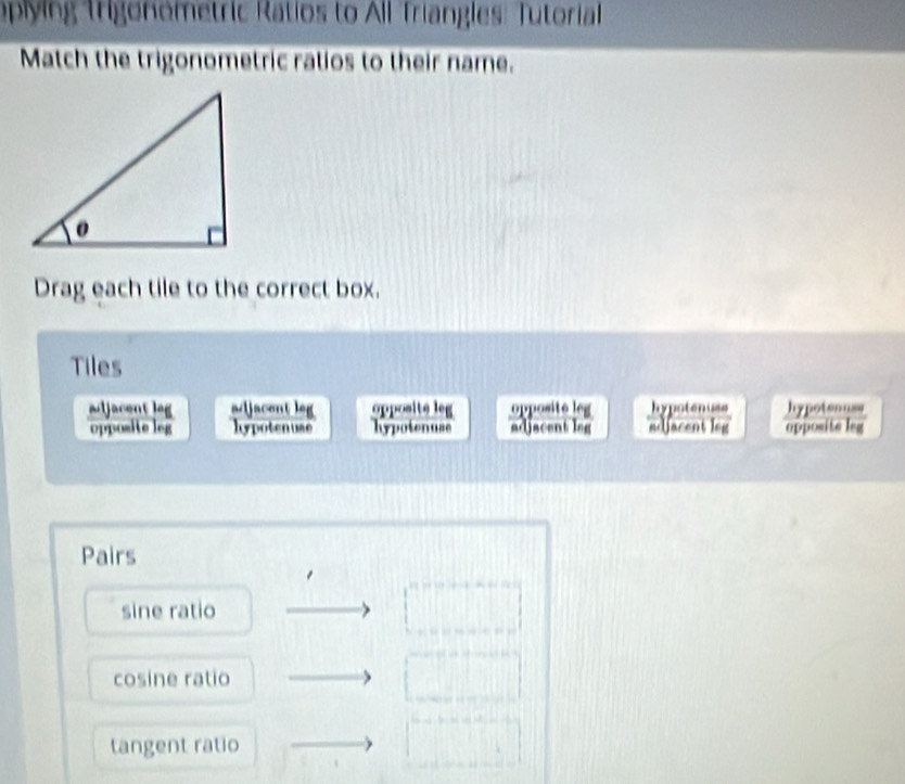 oplying Trigonometric Ratios to All Triangles: Tutorial
Match the trigonometric ratios to their name.
Drag each tile to the correct box.
Tiles
adjacent leg adjacent leg opposite leg opposite leg hypotenuss hypoteauss
opposite leg hypotenuse hypotenuse adjacent leg adjacent leg opposite leg
Pairs
sine ratio
cosine ratio
tangent ratio